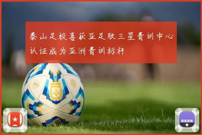泰山足校喜获亚足联三星青训中心认证成为亚洲青训标杆