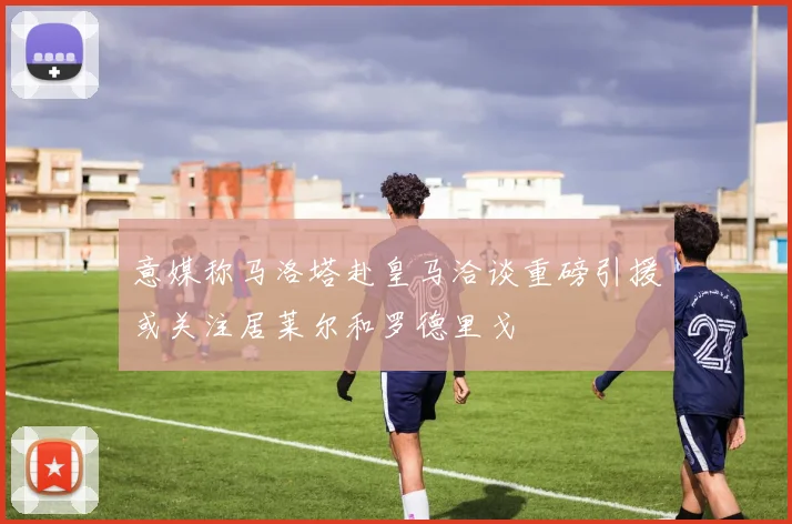 意媒称马洛塔赴皇马洽谈重磅引援或关注居莱尔和罗德里戈