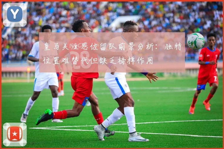 皇马关注恩佐留队前景分析：独特位置难替代但缺乏榜样作用