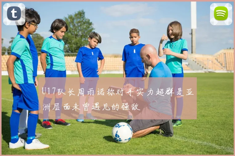 U17队长周雨诺称对手实力超群是亚洲层面未曾遇见的强敌