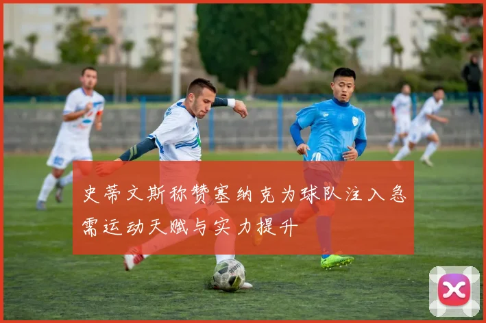 史蒂文斯称赞塞纳克为球队注入急需运动天赋与实力提升