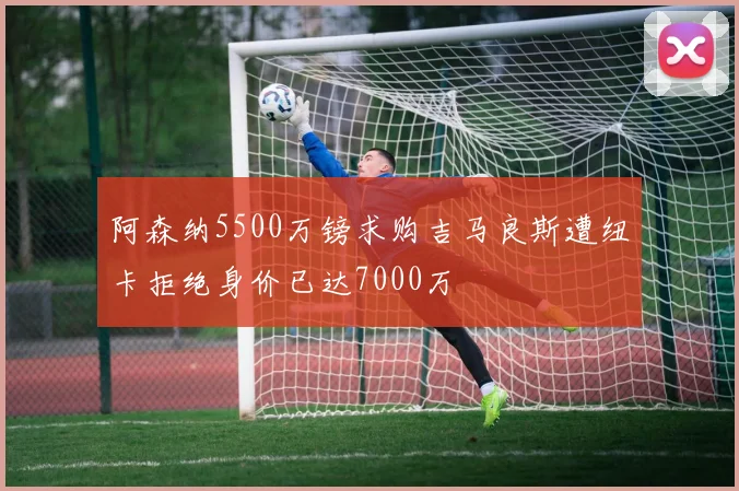 阿森纳5500万镑求购吉马良斯遭纽卡拒绝身价已达7000万