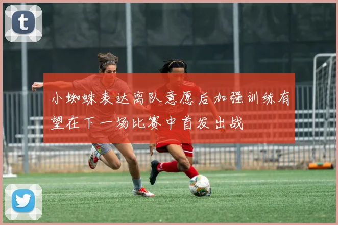 小蜘蛛表达离队意愿后加强训练有望在下一场比赛中首发出战