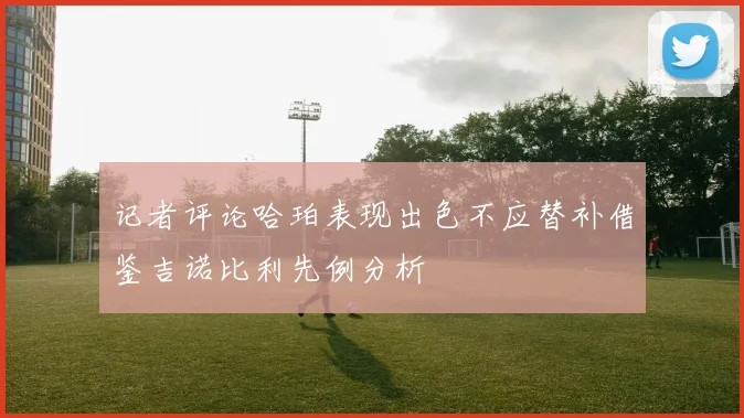记者评论哈珀表现出色不应替补借鉴吉诺比利先例分析
