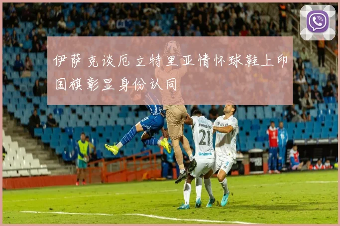 伊萨克谈厄立特里亚情怀球鞋上印国旗彰显身份认同