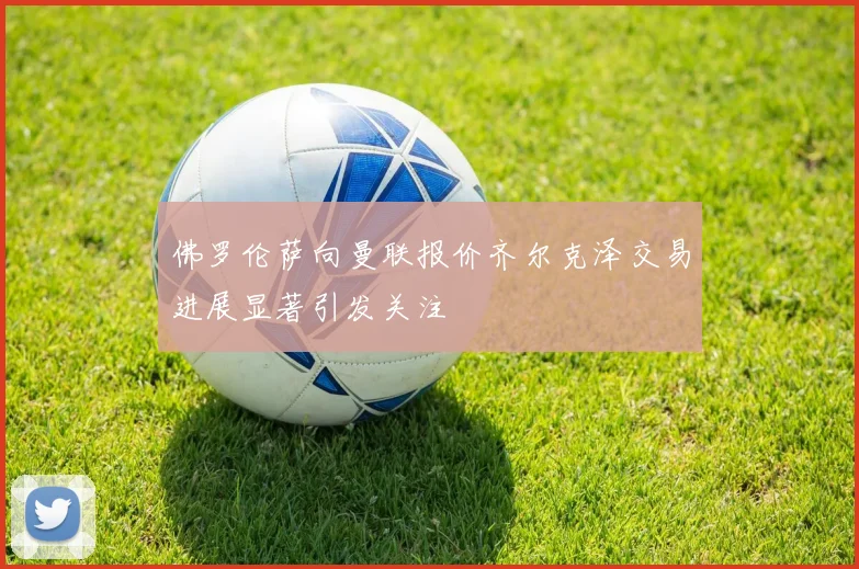 佛罗伦萨向曼联报价齐尔克泽交易进展显著引发关注
