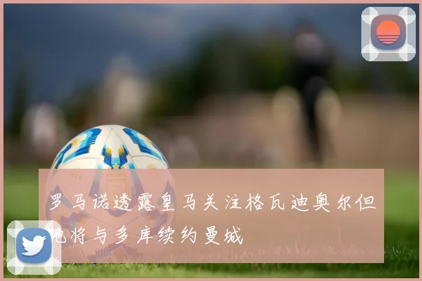 罗马诺透露皇马关注格瓦迪奥尔但他将与多库续约曼城