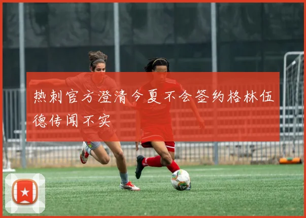 热刺官方澄清今夏不会签约格林伍德传闻不实