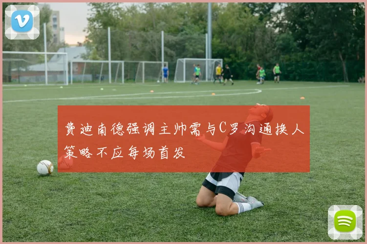 费迪南德强调主帅需与C罗沟通换人策略不应每场首发