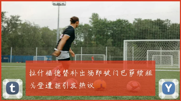 拉什福德替补出场即破门巴萨续租戈登遭拒引发热议