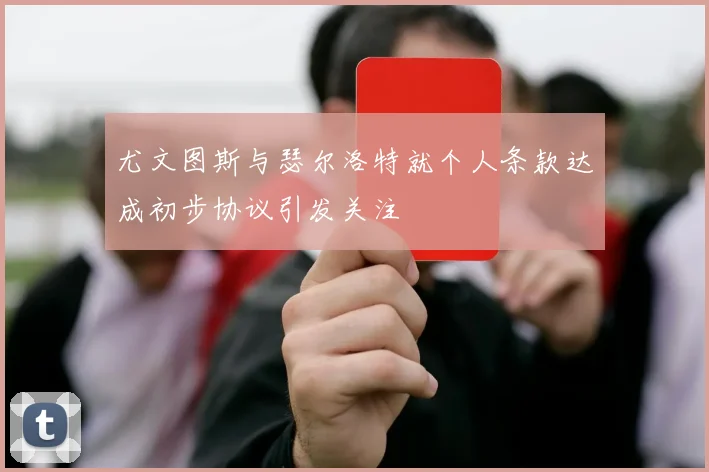 尤文图斯与瑟尔洛特就个人条款达成初步协议引发关注