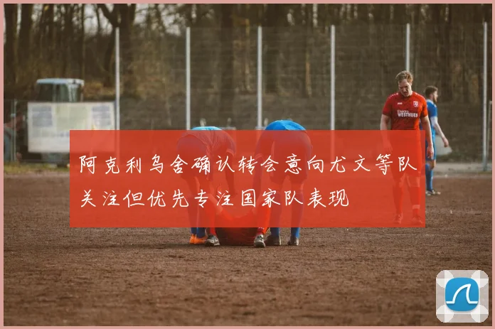 阿克利乌舍确认转会意向尤文等队关注但优先专注国家队表现