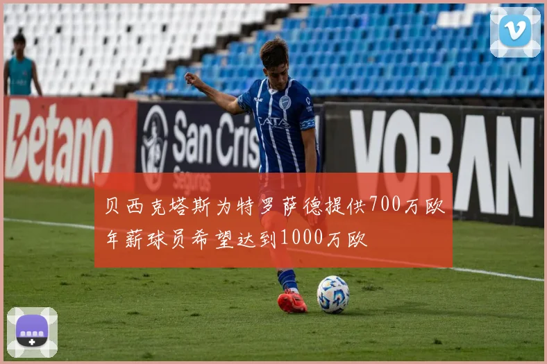 贝西克塔斯为特罗萨德提供700万欧年薪球员希望达到1000万欧