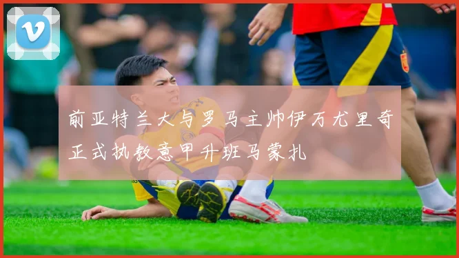 前亚特兰大与罗马主帅伊万尤里奇正式执教意甲升班马蒙扎