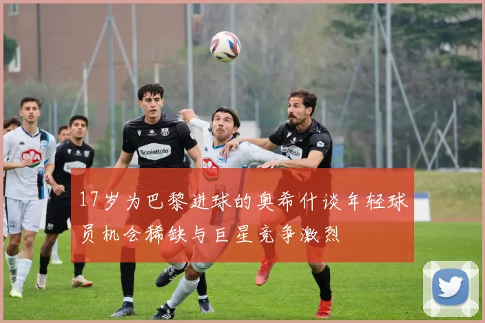 17岁为巴黎进球的奥希什谈年轻球员机会稀缺与巨星竞争激烈