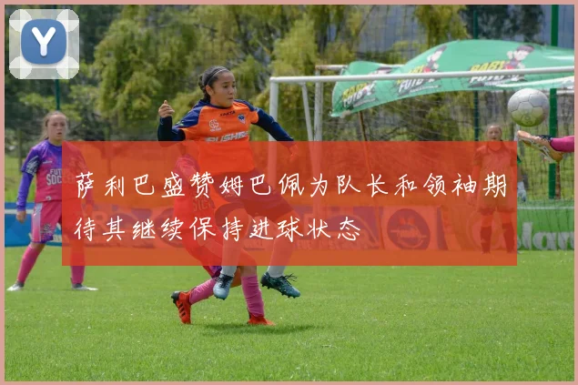 萨利巴盛赞姆巴佩为队长和领袖期待其继续保持进球状态