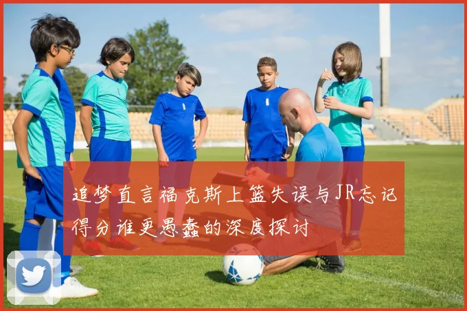 追梦直言福克斯上篮失误与JR忘记得分谁更愚蠢的深度探讨