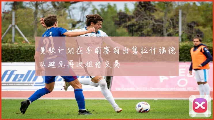 曼联计划在季前赛前出售拉什福德以避免再次租借交易